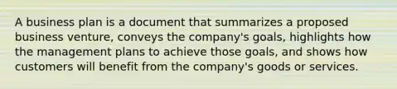 A business plan is a document that summarizes a proposed business venture, conveys the company's goals, highlights how the management plans to achieve those goals, and shows how customers will benefit from the company's goods or services.