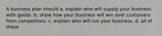 A business plan should a. explain who will supply your business with goods. b. show how your business will win over customers from competitors. c. explain who will run your business. d. all of these