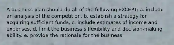 A business plan should do all of the following EXCEPT: a. include an analysis of the competition. b. establish a strategy for acquiring sufficient funds. c. include estimates of income and expenses. d. limit the business's flexibility and decision-making ability. e. provide the rationale for the business.