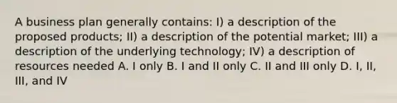 A business plan generally contains: I) a description of the proposed products; II) a description of the potential market; III) a description of the underlying technology; IV) a description of resources needed A. I only B. I and II only C. II and III only D. I, II, III, and IV