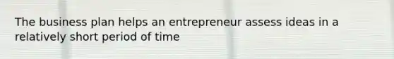 The business plan helps an entrepreneur assess ideas in a relatively short period of time