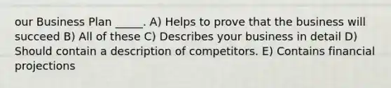 our Business Plan _____. A) Helps to prove that the business will succeed B) All of these C) Describes your business in detail D) Should contain a description of competitors. E) Contains financial projections