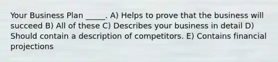 Your Business Plan _____. A) Helps to prove that the business will succeed B) All of these C) Describes your business in detail D) Should contain a description of competitors. E) Contains financial projections