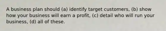 A business plan should (a) identify target customers, (b) show how your business will earn a profit, (c) detail who will run your business, (d) all of these.