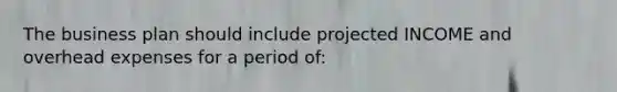 The business plan should include projected INCOME and overhead expenses for a period of: