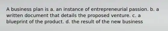 A business plan is a. an instance of entrepreneurial passion. b. a written document that details the proposed venture. c. a blueprint of the product. d. the result of the new business