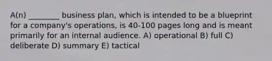 A(n) ________ business plan, which is intended to be a blueprint for a company's operations, is 40-100 pages long and is meant primarily for an internal audience. A) operational B) full C) deliberate D) summary E) tactical