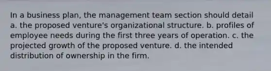 In a business plan, the management team section should detail a. the proposed venture's organizational structure. b. profiles of employee needs during the first three years of operation. c. the projected growth of the proposed venture. d. the intended distribution of ownership in the firm.