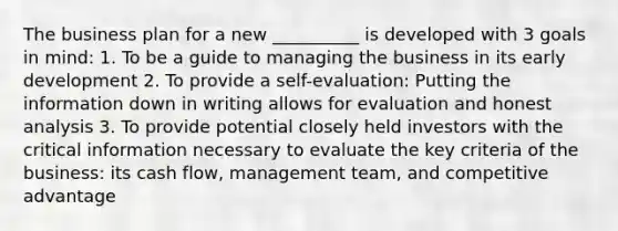 The business plan for a new __________ is developed with 3 goals in mind: 1. To be a guide to managing the business in its early development 2. To provide a self-evaluation: Putting the information down in writing allows for evaluation and honest analysis 3. To provide potential closely held investors with the critical information necessary to evaluate the key criteria of the business: its cash flow, management team, and competitive advantage