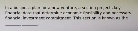 In a business plan for a new venture, a section projects key financial data that determine economic feasibility and necessary financial investment commitment. This section is known as the ________ ________.