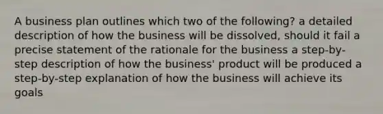 A business plan outlines which two of the following? a detailed description of how the business will be dissolved, should it fail a precise statement of the rationale for the business a step-by-step description of how the business' product will be produced a step-by-step explanation of how the business will achieve its goals