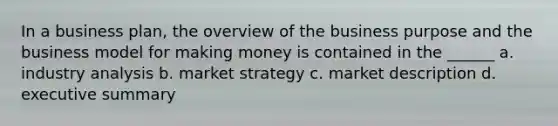 In a business plan, the overview of the business purpose and the business model for making money is contained in the ______ a. industry analysis b. market strategy c. market description d. executive summary