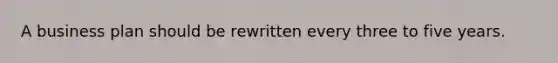 A business plan should be rewritten every three to five years.