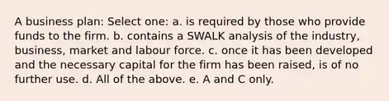 A business plan: Select one: a. is required by those who provide funds to the firm. b. contains a SWALK analysis of the industry, business, market and labour force. c. once it has been developed and the necessary capital for the firm has been raised, is of no further use. d. All of the above. e. A and C only.