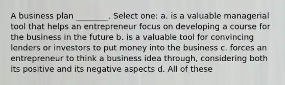 A business plan ________. Select one: a. is a valuable managerial tool that helps an entrepreneur focus on developing a course for the business in the future b. is a valuable tool for convincing lenders or investors to put money into the business c. forces an entrepreneur to think a business idea through, considering both its positive and its negative aspects d. All of these