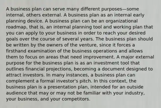 A business plan can serve many different purposes—some internal, others external. A business plan as an internal early planning device. A business plan can be an organizational roadmap, that is, an internal planning tool and working plan that you can apply to your business in order to reach your desired goals over the course of several years. The business plan should be written by the owners of the venture, since it forces a firsthand examination of the business operations and allows them to focus on areas that need improvement. A major external purpose for the business plan is as an investment tool that outlines financial projections, becoming a document designed to attract investors. In many instances, a business plan can complement a formal investor's pitch. In this context, the business plan is a presentation plan, intended for an outside audience that may or may not be familiar with your industry, your business, and your competitors.