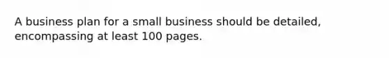 A business plan for a small business should be detailed, encompassing at least 100 pages.