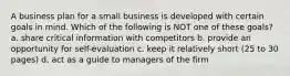 A business plan for a small business is developed with certain goals in mind. Which of the following is NOT one of these goals? a. share critical information with competitors b. provide an opportunity for self-evaluation c. keep it relatively short (25 to 30 pages) d. act as a guide to managers of the firm