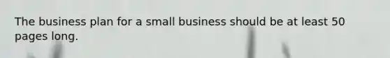 The business plan for a small business should be at least 50 pages long.