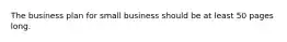 The business plan for small business should be at least 50 pages long.