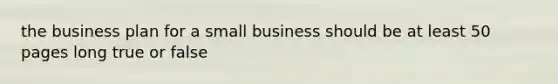 the business plan for a small business should be at least 50 pages long true or false