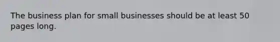 The business plan for small businesses should be at least 50 pages long.