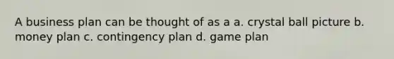 A business plan can be thought of as a a. crystal ball picture b. money plan c. contingency plan d. game plan