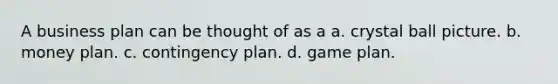 A business plan can be thought of as a a. crystal ball picture. b. money plan. c. contingency plan. d. game plan.