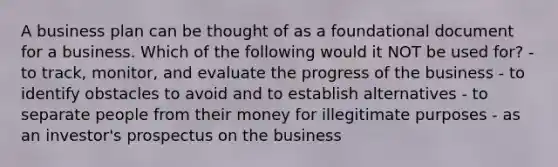 A business plan can be thought of as a foundational document for a business. Which of the following would it NOT be used for? - to track, monitor, and evaluate the progress of the business - to identify obstacles to avoid and to establish alternatives - to separate people from their money for illegitimate purposes - as an investor's prospectus on the business