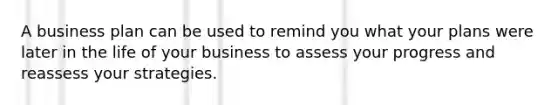 A business plan can be used to remind you what your plans were later in the life of your business to assess your progress and reassess your strategies.