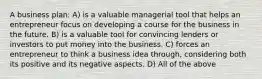 A business plan: A) is a valuable managerial tool that helps an entrepreneur focus on developing a course for the business in the future. B) is a valuable tool for convincing lenders or investors to put money into the business. C) forces an entrepreneur to think a business idea through, considering both its positive and its negative aspects. D) All of the above