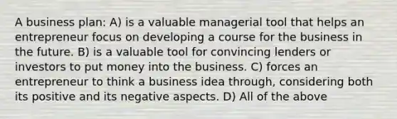 A business plan: A) is a valuable managerial tool that helps an entrepreneur focus on developing a course for the business in the future. B) is a valuable tool for convincing lenders or investors to put money into the business. C) forces an entrepreneur to think a business idea through, considering both its positive and its negative aspects. D) All of the above