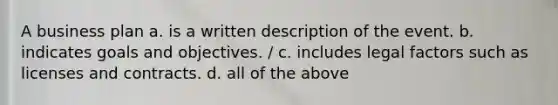 A business plan a. is a written description of the event. b. indicates goals and objectives. / c. includes legal factors such as licenses and contracts. d. all of the above