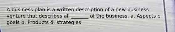 A business plan is a written description of a new business venture that describes all _______ of the business. a. Aspects c. goals b. Products d. strategies