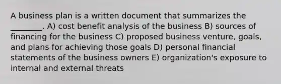 A business plan is a written document that summarizes the ________. A) cost benefit analysis of the business B) sources of financing for the business C) proposed business venture, goals, and plans for achieving those goals D) personal financial statements of the business owners E) organization's exposure to internal and external threats