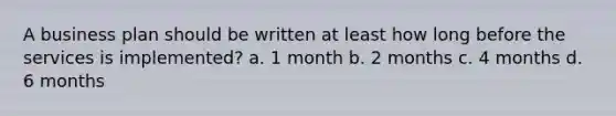 A business plan should be written at least how long before the services is implemented? a. 1 month b. 2 months c. 4 months d. 6 months