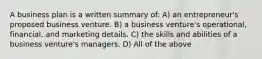 A business plan is a written summary of: A) an entrepreneur's proposed business venture. B) a business venture's operational, financial, and marketing details. C) the skills and abilities of a business venture's managers. D) All of the above