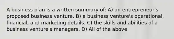 A business plan is a written summary of: A) an entrepreneur's proposed business venture. B) a business venture's operational, financial, and marketing details. C) the skills and abilities of a business venture's managers. D) All of the above