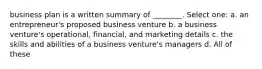 business plan is a written summary of ________. Select one: a. an entrepreneur's proposed business venture b. a business venture's operational, financial, and marketing details c. the skills and abilities of a business venture's managers d. All of these