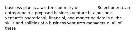 business plan is a written summary of ________. Select one: a. an entrepreneur's proposed business venture b. a business venture's operational, financial, and marketing details c. the skills and abilities of a business venture's managers d. All of these