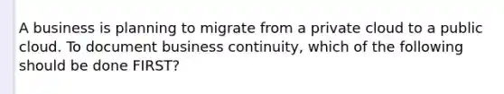 A business is planning to migrate from a private cloud to a public cloud. To document business continuity, which of the following should be done FIRST?