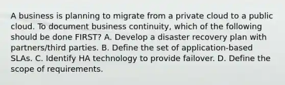 A business is planning to migrate from a private cloud to a public cloud. To document business continuity, which of the following should be done FIRST? A. Develop a disaster recovery plan with partners/third parties. B. Define the set of application-based SLAs. C. Identify HA technology to provide failover. D. Define the scope of requirements.