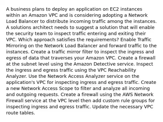 A business plans to deploy an application on EC2 instances within an Amazon VPC and is considering adopting a Network Load Balancer to distribute incoming traffic among the instances. A solutions architect needs to suggest a solution that will enable the security team to inspect traffic entering and exiting their VPC. Which approach satisfies the requirements? Enable Traffic Mirroring on the Network Load Balancer and forward traffic to the instances. Create a traffic mirror filter to inspect the ingress and egress of data that traverses your Amazon VPC. Create a firewall at the subnet level using the Amazon Detective service. Inspect the ingress and egress traffic using the VPC Reachability Analyzer. Use the Network Access Analyzer service on the application's VPC for inspecting ingress and egress traffic. Create a new Network Access Scope to filter and analyze all incoming and outgoing requests. Create a firewall using the AWS Network Firewall service at the VPC level then add custom rule groups for inspecting ingress and egress traffic. Update the necessary VPC route tables.