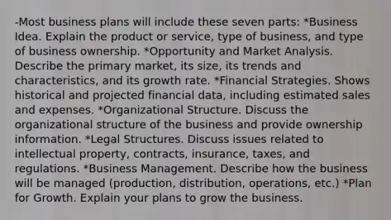 -Most business plans will include these seven parts: *Business Idea. Explain the product or service, type of business, and type of business ownership. *Opportunity and Market Analysis. Describe the primary market, its size, its trends and characteristics, and its growth rate. *Financial Strategies. Shows historical and projected financial data, including estimated sales and expenses. *Organizational Structure. Discuss the organizational structure of the business and provide ownership information. *Legal Structures. Discuss issues related to intellectual property, contracts, insurance, taxes, and regulations. *Business Management. Describe how the business will be managed (production, distribution, operations, etc.) *Plan for Growth. Explain your plans to grow the business.