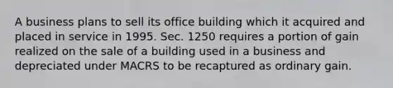 A business plans to sell its office building which it acquired and placed in service in 1995. Sec. 1250 requires a portion of gain realized on the sale of a building used in a business and depreciated under MACRS to be recaptured as ordinary gain.