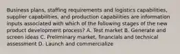 Business plans, staffing requirements and logistics capabilities, supplier capabilities, and production capabilities are information inputs associated with which of the following stages of the new product development process? A. Test market B. Generate and screen ideas C. Preliminary market, financials and technical assessment D. Launch and commercialize