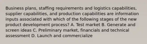 Business plans, staffing requirements and logistics capabilities, supplier capabilities, and production capabilities are information inputs associated with which of the following stages of the new product development process? A. Test market B. Generate and screen ideas C. Preliminary market, financials and technical assessment D. Launch and commercialize