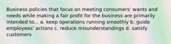 Business policies that focus on meeting consumers' wants and needs while making a fair profit for the business are primarily intended to... a. keep operations running smoothly b. guide employees' actions c. reduce misunderstandings d. satisfy customers