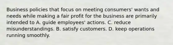 Business policies that focus on meeting consumers' wants and needs while making a fair profit for the business are primarily intended to A. guide employees' actions. C. reduce misunderstandings. B. satisfy customers. D. keep operations running smoothly.