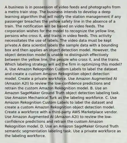 A business is in possession of video feeds and photographs from a metro train stop. The business intends to develop a deep learning algorithm that will notify the station management if any passenger breaches the yellow safety line in the absence of a train. The notification will be based on video feeds. The corporation wishes for the model to recognize the yellow line, persons who cross it, and trains in video feeds. This activity necessitates the use of labels. The video data must be kept private.A data scientist labels the sample data with a bounding box and then applies an object detection model. However, the object detection model is unable to distinguish effectively between the yellow line, the people who cross it, and the trains. Which labeling strategy will aid the firm in optimizing this model? A. Use Amazon Rekognition Custom Labels to label the dataset and create a custom Amazon Rekognition object detection model. Create a private workforce. Use Amazon Augmented AI (Amazon A2I) to review the low-confidence predictions and retrain the custom Amazon Rekognition model. B. Use an Amazon SageMaker Ground Truth object detection labeling task. Use Amazon Mechanical Turk as the labeling workforce. C. Use Amazon Rekognition Custom Labels to label the dataset and create a custom Amazon Rekognition object detection model. Create a workforce with a third-party AWS Marketplace vendor. Use Amazon Augmented AI (Amazon A2I) to review the low-confidence predictions and retrain the custom Amazon Rekognition model. D. Use an Amazon SageMaker Ground Truth semantic segmentation labeling task. Use a private workforce as the labeling workforce.
